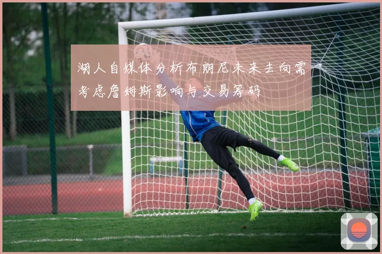 湖人自媒体分析布朗尼未来去向需考虑詹姆斯影响与交易筹码